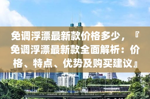 免調浮漂最新款價格多少，『免調浮漂最新款全面解析：價格、特點、優(yōu)勢及購買建議』