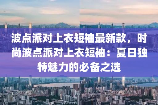 波點(diǎn)派對(duì)上衣短袖最新款，時(shí)尚波點(diǎn)派對(duì)上衣短袖：夏日獨(dú)特魅力的必備之選