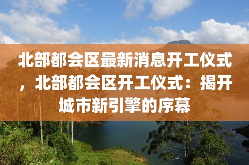 北部都會(huì)區(qū)最新消息開(kāi)工儀式，北部都會(huì)區(qū)開(kāi)工儀式：揭開(kāi)城市新引擎的序幕
