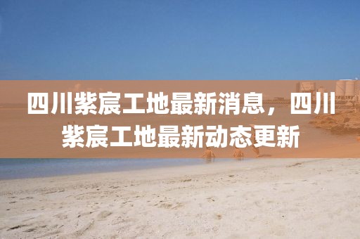 四川紫宸工地最新消息，四川紫宸工地最新動態(tài)更新