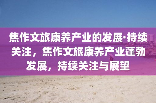焦作文旅康養(yǎng)產(chǎn)業(yè)的發(fā)展·持續(xù)關(guān)注，焦作文旅康養(yǎng)產(chǎn)業(yè)蓬勃發(fā)展，持續(xù)關(guān)注與展望