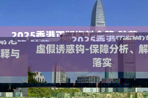 2025香港正版資料全篇,防范虛假誘惑鉤-保障分析、解釋與落實