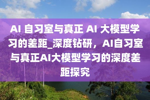 AI 自習室與真正 AI 大模型學習的差距_深度鉆研，AI自習室與真正AI大模型學習的深度差距探究