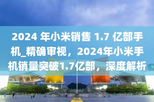 2024 年小米銷售 1.7 億部手機(jī)_精確審視，2024年小米手機(jī)銷量突破1.7億部，深度解析