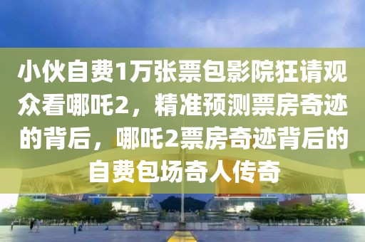 小伙自費(fèi)1萬張票包影院狂請觀眾看哪吒2，精準(zhǔn)預(yù)測票房奇跡的背后，哪吒2票房奇跡背后的自費(fèi)包場奇人傳奇
