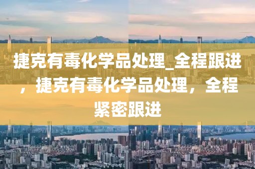 捷克有毒化學品處理_全程跟進，捷克有毒化學品處理，全程緊密跟進