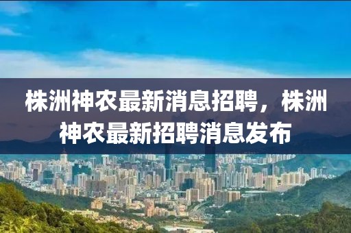 株洲神農(nóng)最新消息招聘，株洲神農(nóng)最新招聘消息發(fā)布