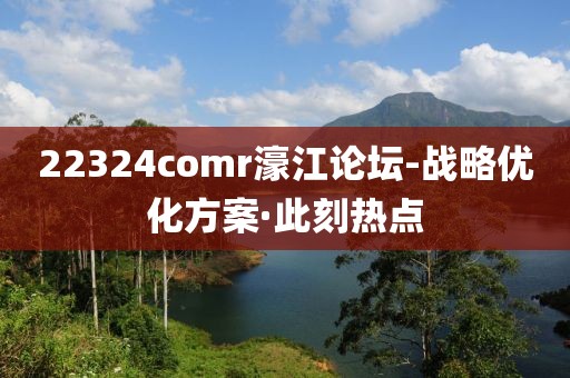 22324comr濠江論壇-戰(zhàn)略?xún)?yōu)化方案·此刻熱點(diǎn)