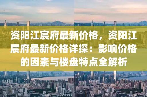 資陽江宸府最新價格，資陽江宸府最新價格詳探：影響價格的因素與樓盤特點全解析