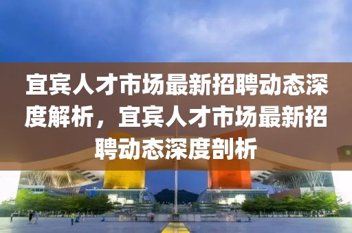 宜賓人才市場最新招聘動態(tài)深度解析，宜賓人才市場最新招聘動態(tài)深度剖析