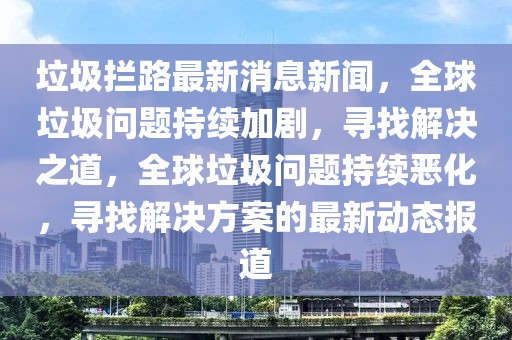 垃圾攔路最新消息新聞，全球垃圾問題持續(xù)加劇，尋找解決之道，全球垃圾問題持續(xù)惡化，尋找解決方案的最新動態(tài)報(bào)道
