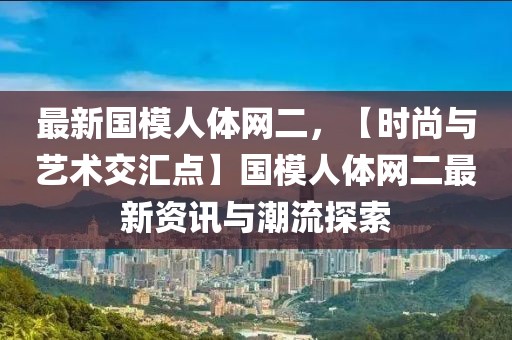 最新國模人體網(wǎng)二，【時(shí)尚與藝術(shù)交匯點(diǎn)】國模人體網(wǎng)二最新資訊與潮流探索