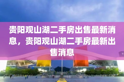 貴陽觀山湖二手房出售最新消息，貴陽觀山湖二手房最新出售消息