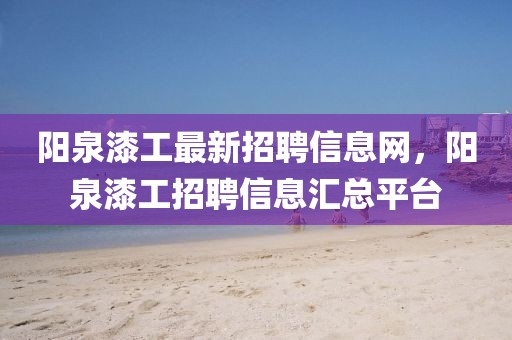 陽泉漆工最新招聘信息網(wǎng)，陽泉漆工招聘信息匯總平臺