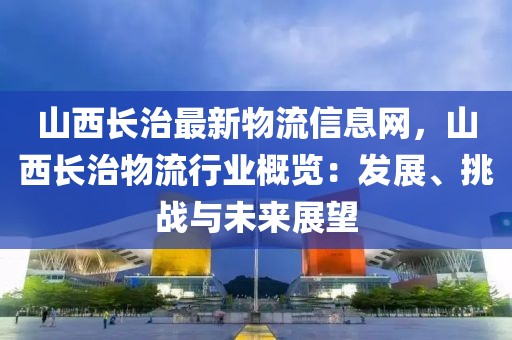 山西長治最新物流信息網(wǎng)，山西長治物流行業(yè)概覽：發(fā)展、挑戰(zhàn)與未來展望