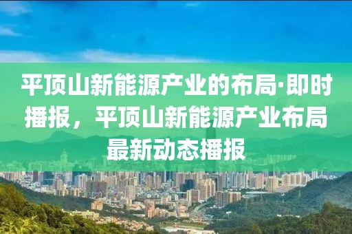 平頂山新能源產(chǎn)業(yè)的布局·即時(shí)播報(bào)，平頂山新能源產(chǎn)業(yè)布局最新動(dòng)態(tài)播報(bào)