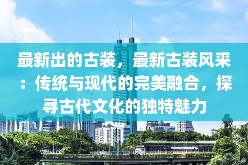 最新出的古裝，最新古裝風(fēng)采：傳統(tǒng)與現(xiàn)代的完美融合，探尋古代文化的獨特魅力