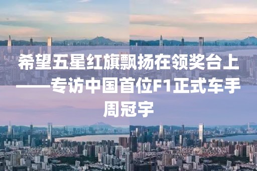 希望五星紅旗飄揚在領(lǐng)獎臺上——專訪中國首位F1正式車手周冠宇