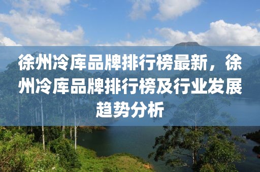 徐州冷庫品牌排行榜最新，徐州冷庫品牌排行榜及行業(yè)發(fā)展趨勢分析
