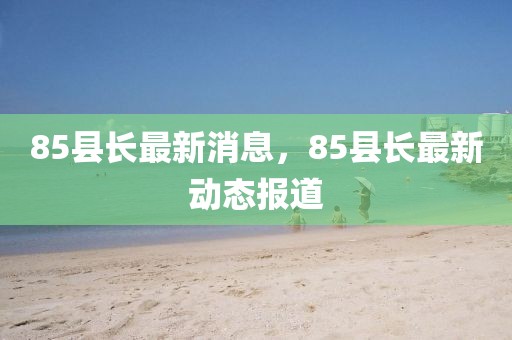 85縣長最新消息，85縣長最新動態(tài)報道