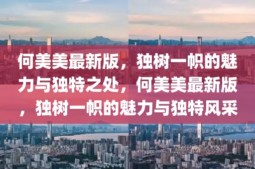 何美美最新版，獨樹一幟的魅力與獨特之處，何美美最新版，獨樹一幟的魅力與獨特風采
