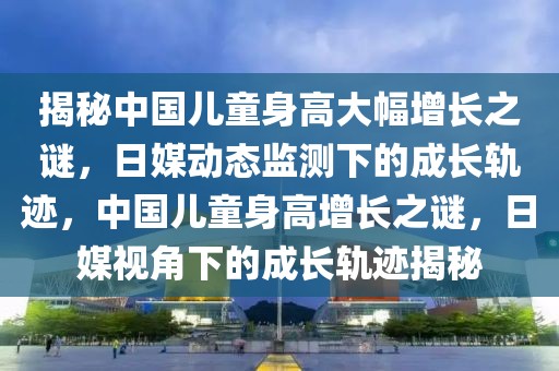 揭秘中國兒童身高大幅增長之謎，日媒動態(tài)監(jiān)測下的成長軌跡，中國兒童身高增長之謎，日媒視角下的成長軌跡揭秘