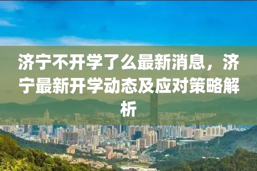 濟(jì)寧不開(kāi)學(xué)了么最新消息，濟(jì)寧最新開(kāi)學(xué)動(dòng)態(tài)及應(yīng)對(duì)策略解析