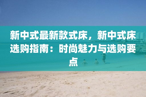 新中式最新款式床，新中式床選購(gòu)指南：時(shí)尚魅力與選購(gòu)要點(diǎn)