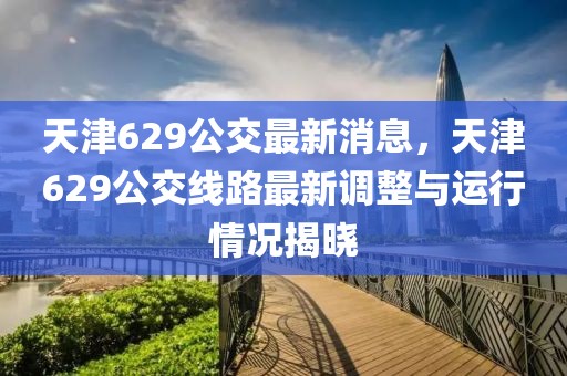 天津629公交最新消息，天津629公交線路最新調(diào)整與運(yùn)行情況揭曉