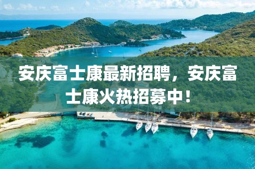 安慶富士康最新招聘，安慶富士康火熱招募中！