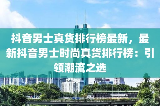 抖音男士真貨排行榜最新，最新抖音男士時(shí)尚真貨排行榜：引領(lǐng)潮流之選
