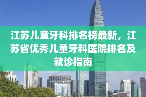 江蘇兒童牙科排名榜最新，江蘇省優(yōu)秀兒童牙科醫(yī)院排名及就診指南