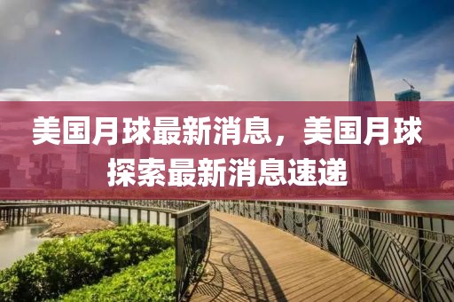 美國月球最新消息，美國月球探索最新消息速遞