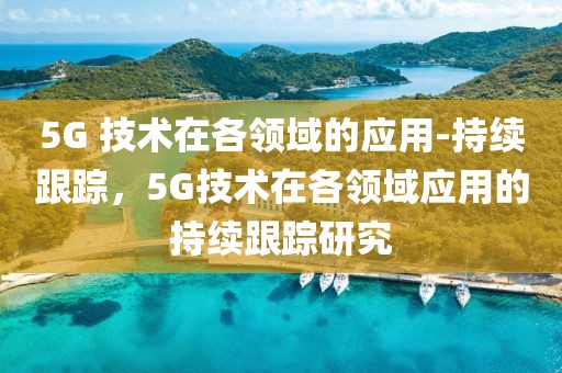 5G 技術(shù)在各領(lǐng)域的應(yīng)用-持續(xù)跟蹤，5G技術(shù)在各領(lǐng)域應(yīng)用的持續(xù)跟蹤研究