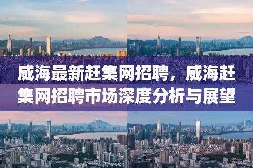 威海最新趕集網(wǎng)招聘，威海趕集網(wǎng)招聘市場(chǎng)深度分析與展望