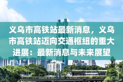 義烏市高鐵站最新消息，義烏市高鐵站邁向交通樞紐的重大進(jìn)展：最新消息與未來展望