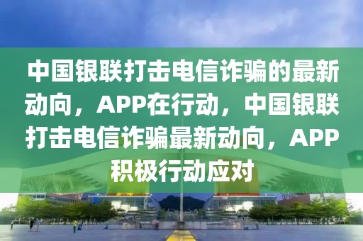 中國銀聯(lián)打擊電信詐騙的最新動向，APP在行動，中國銀聯(lián)打擊電信詐騙最新動向，APP積極行動應(yīng)對