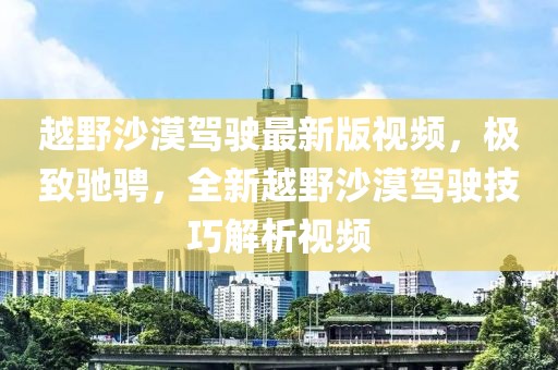 越野沙漠駕駛最新版視頻，極致馳騁，全新越野沙漠駕駛技巧解析視頻