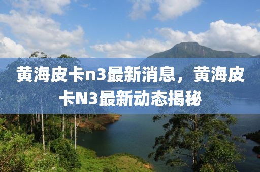 黃海皮卡n3最新消息，黃海皮卡N3最新動(dòng)態(tài)揭秘