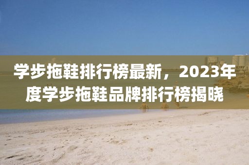 學(xué)步拖鞋排行榜最新，2023年度學(xué)步拖鞋品牌排行榜揭曉
