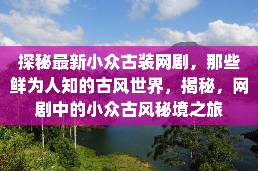 探秘最新小眾古裝網(wǎng)劇，那些鮮為人知的古風(fēng)世界，揭秘，網(wǎng)劇中的小眾古風(fēng)秘境之旅
