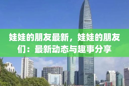 娃娃的朋友最新，娃娃的朋友們：最新動態(tài)與趣事分享