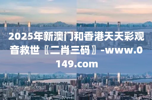 2025年新澳門和香港天天彩觀音救世〖二肖三碼〗-www.0149.com