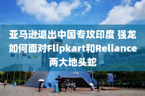 亞馬遜退出中國專攻印度 強(qiáng)龍如何面對Flipkart和Reliance兩大地頭蛇