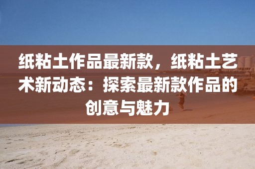 紙粘土作品最新款，紙粘土藝術新動態(tài)：探索最新款作品的創(chuàng)意與魅力