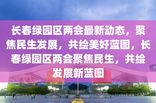 長(zhǎng)春綠園區(qū)兩會(huì)最新動(dòng)態(tài)，聚焦民生發(fā)展，共繪美好藍(lán)圖，長(zhǎng)春綠園區(qū)兩會(huì)聚焦民生，共繪發(fā)展新藍(lán)圖