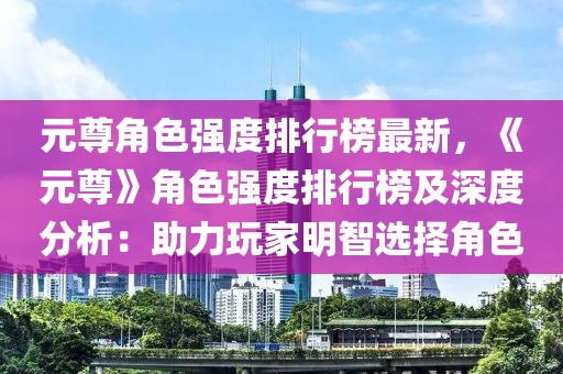 元尊角色強度排行榜最新，《元尊》角色強度排行榜及深度分析：助力玩家明智選擇角色