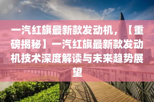 一汽紅旗最新款發(fā)動(dòng)機(jī)，【重磅揭秘】一汽紅旗最新款發(fā)動(dòng)機(jī)技術(shù)深度解讀與未來趨勢展望