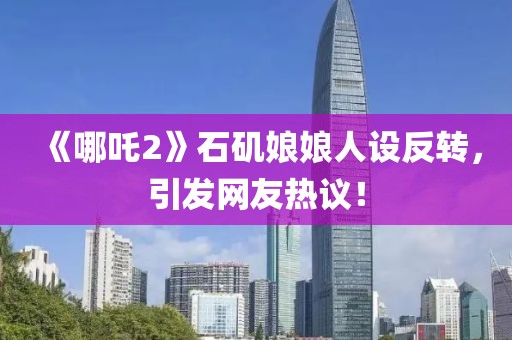 《哪吒2》石磯娘娘人設(shè)反轉(zhuǎn)，引發(fā)網(wǎng)友熱議！