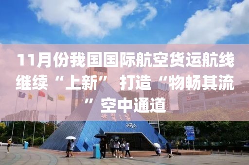 11月份我國國際航空貨運(yùn)航線繼續(xù)“上新” 打造“物暢其流”空中通道